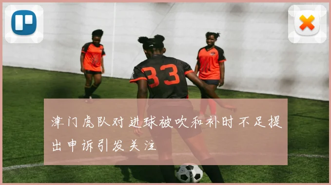 津门虎队对进球被吹和补时不足提出申诉引发关注