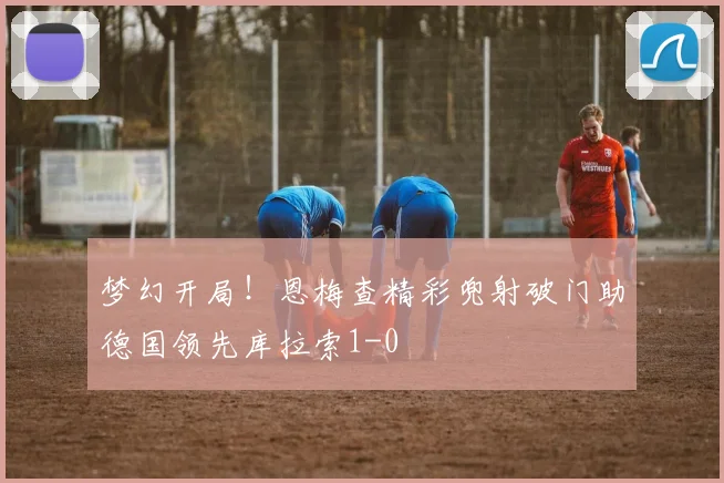 梦幻开局！恩梅查精彩兜射破门助德国领先库拉索1-0