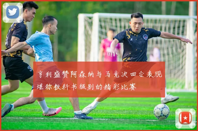 亨利盛赞阿森纳与马竞次回合表现堪称教科书级别的精彩比赛