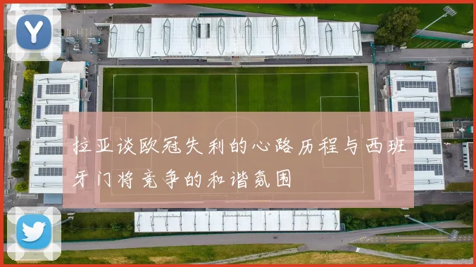 拉亚谈欧冠失利的心路历程与西班牙门将竞争的和谐氛围