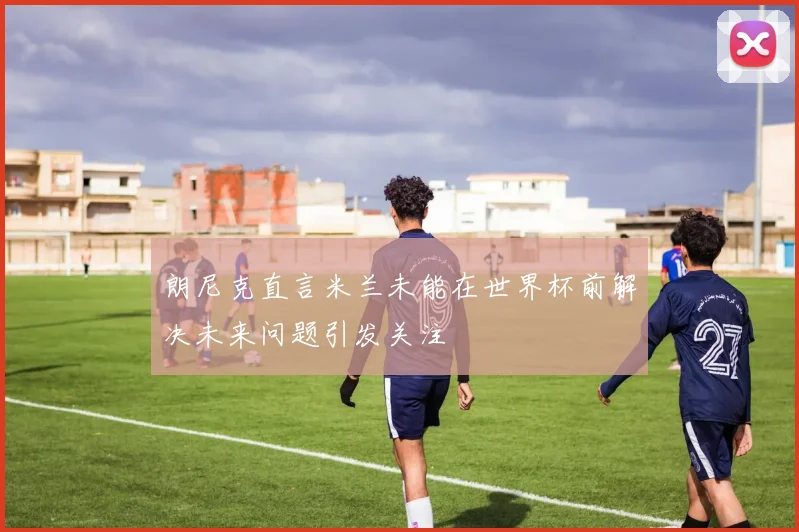 朗尼克直言米兰未能在世界杯前解决未来问题引发关注
