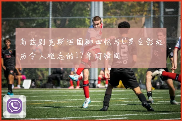 乌兹别克斯坦国脚回忆与C罗合影经历令人难忘的17年前瞬间