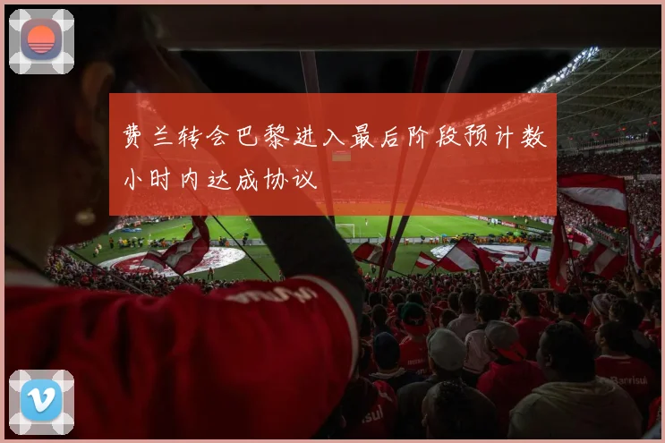 费兰转会巴黎进入最后阶段预计数小时内达成协议