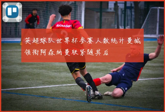 英超球队世界杯参赛人数统计曼城领衔阿森纳曼联紧随其后