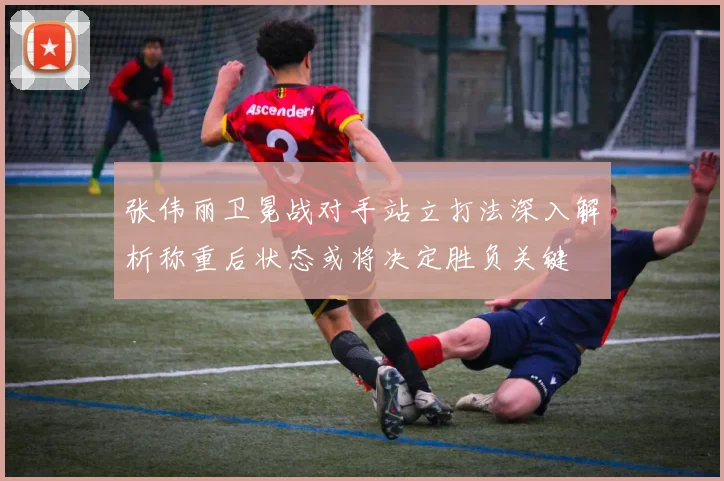 张伟丽卫冕战对手站立打法深入解析称重后状态或将决定胜负关键
