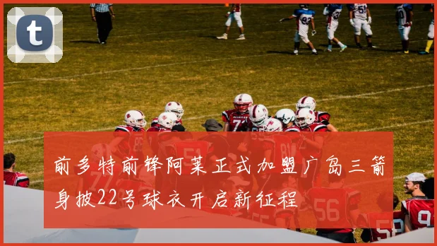 前多特前锋阿莱正式加盟广岛三箭身披22号球衣开启新征程
