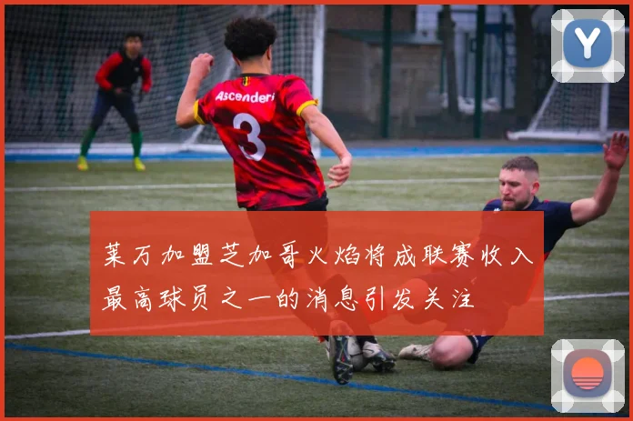莱万加盟芝加哥火焰将成联赛收入最高球员之一的消息引发关注