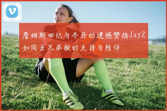 詹姆斯回忆与乔丹的遗憾赞扬JayZ如同亲兄弟般的支持与陪伴