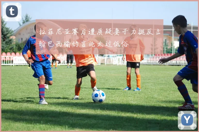 拉菲尼亚赛后遭质疑妻子力挺反击盼巴西输的言论太过低俗