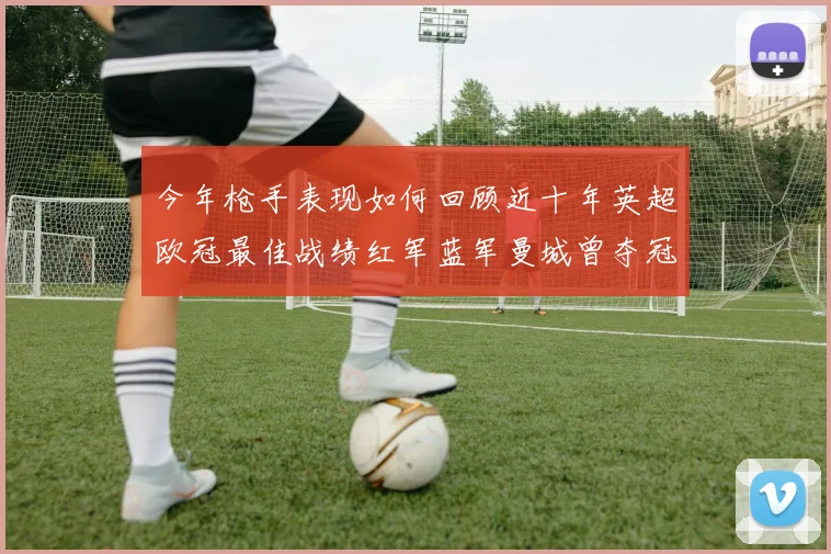 今年枪手表现如何回顾近十年英超欧冠最佳战绩红军蓝军曼城曾夺冠