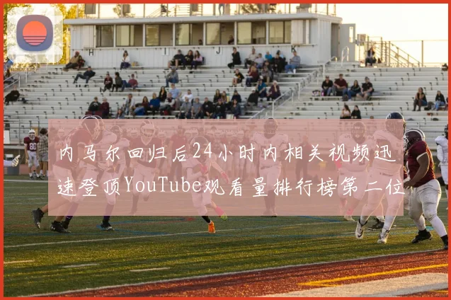 内马尔回归后24小时内相关视频迅速登顶YouTube观看量排行榜第二位