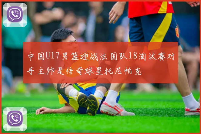 中国U17男篮迎战法国队18淘汰赛对手主帅是传奇球星托尼帕克