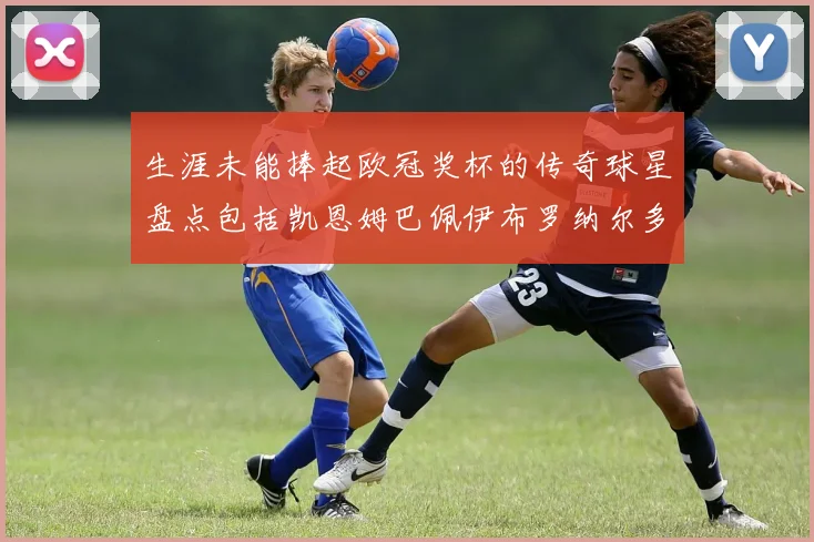 生涯未能捧起欧冠奖杯的传奇球星盘点包括凯恩姆巴佩伊布罗纳尔多等