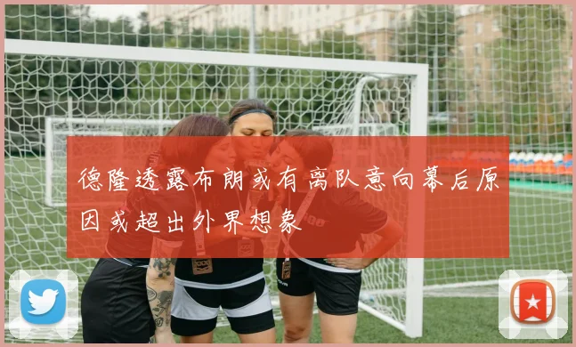 德隆透露布朗或有离队意向幕后原因或超出外界想象