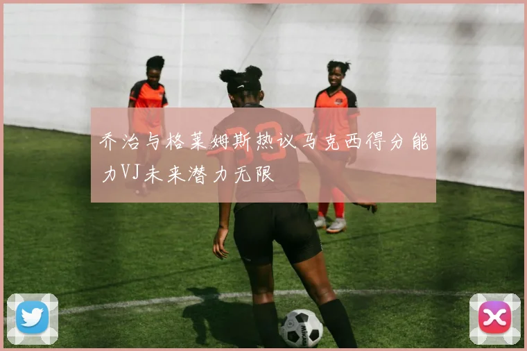 乔治与格莱姆斯热议马克西得分能力VJ未来潜力无限
