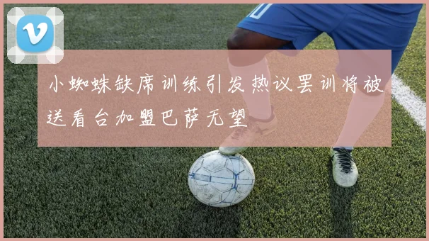 小蜘蛛缺席训练引发热议罢训将被送看台加盟巴萨无望
