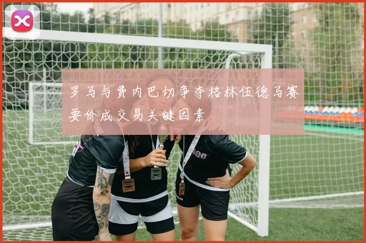 罗马与费内巴切争夺格林伍德马赛要价成交易关键因素
